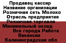 Продавец-кассир › Название организации ­ Розничная сеть Молоко › Отрасль предприятия ­ Розничная торговля › Минимальный оклад ­ 15 000 - Все города Работа » Вакансии   . Калининградская обл.,Светловский городской округ 